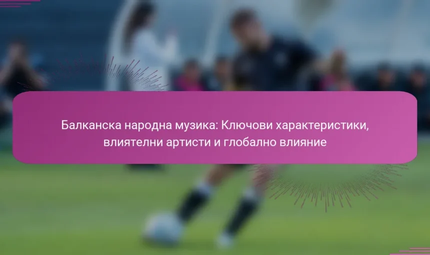Балканска народна музика: Ключови характеристики, влиятелни артисти и глобално влияние